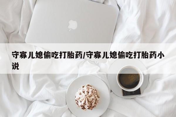 大月份流产药联系方式守寡儿媳偷吃打胎药/守寡儿媳偷吃打胎药小说