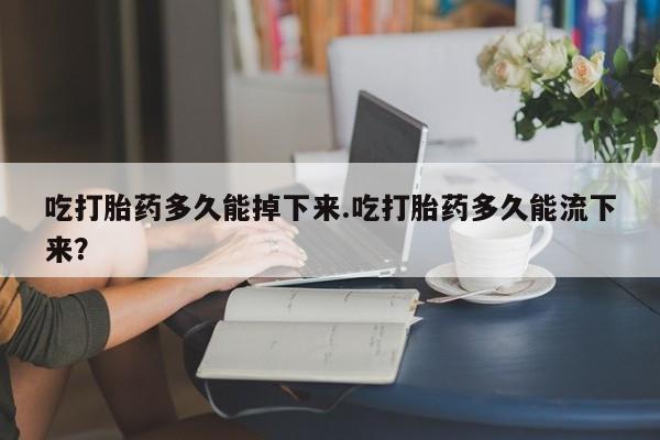 大月份流产药联系方式吃打胎药多久能掉下来.吃打胎药多久能流下来？