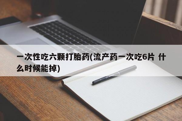 大月份流产药联系方式一次性吃六颗打胎药(流产药一次吃6片 什么时候能掉)