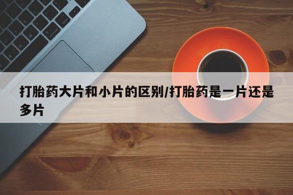 大月份流产药联系方式打胎药大片和小片的区别/打胎药是一片还是多片
