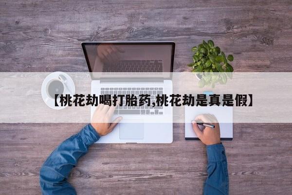 大月份流产药联系方式【桃花劫喝打胎药,桃花劫是真是假】