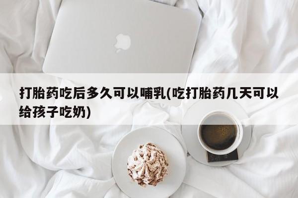 大月份流产药联系方式打胎药吃后多久可以哺乳(吃打胎药几天可以给孩子吃奶)