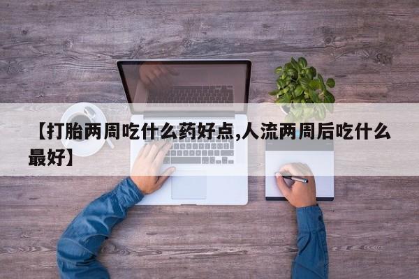大月份流产药联系方式【打胎两周吃什么药好点,人流两周后吃什么最好】