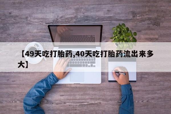 大月份流产药联系方式【49天吃打胎药,40天吃打胎药流出来多大】