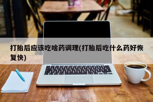 大月份流产药联系方式打胎后应该吃啥药调理(打胎后吃什么药好恢复快)