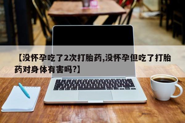 大月份流产药联系方式【没怀孕吃了2次打胎药,没怀孕但吃了打胎药对身体有害吗?】