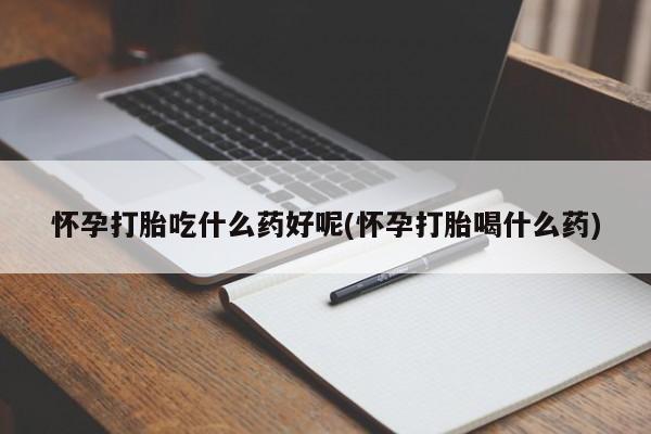 大月份流产药联系方式怀孕打胎吃什么药好呢(怀孕打胎喝什么药)