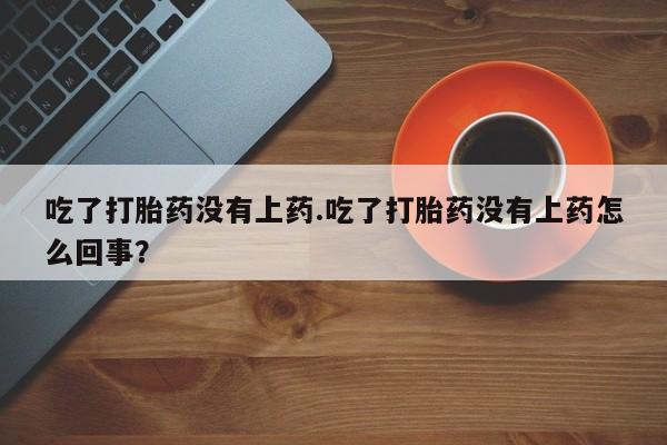 大月份流产药联系方式吃了打胎药没有上药.吃了打胎药没有上药怎么回事？