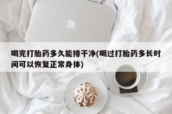 大月份流产药联系方式喝完打胎药多久能排干净(喝过打胎药多长时间可以恢复正常身体)