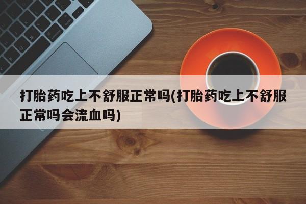 大月份流产药联系方式打胎药吃上不舒服正常吗(打胎药吃上不舒服正常吗会流血吗)