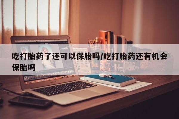 大月份流产药联系方式吃打胎药了还可以保胎吗/吃打胎药还有机会保胎吗