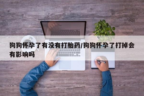 大月份流产药联系方式狗狗怀孕了有没有打胎药/狗狗怀孕了打掉会有影响吗