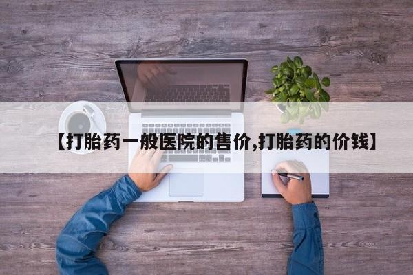 大月份流产药联系方式【打胎药一般医院的售价,打胎药的价钱】