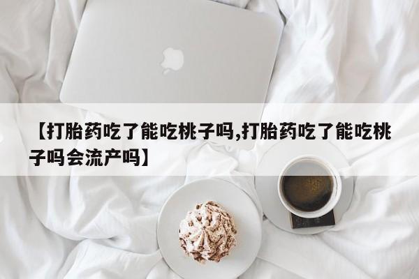 大月份流产药联系方式【打胎药吃了能吃桃子吗,打胎药吃了能吃桃子吗会流产吗】