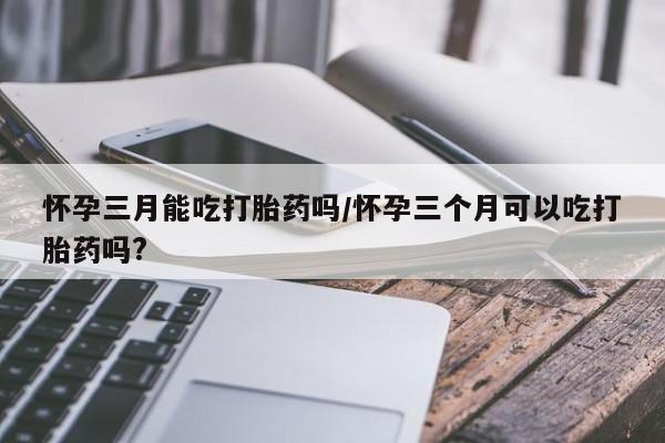 大月份流产药联系方式怀孕三月能吃打胎药吗/怀孕三个月可以吃打胎药吗?