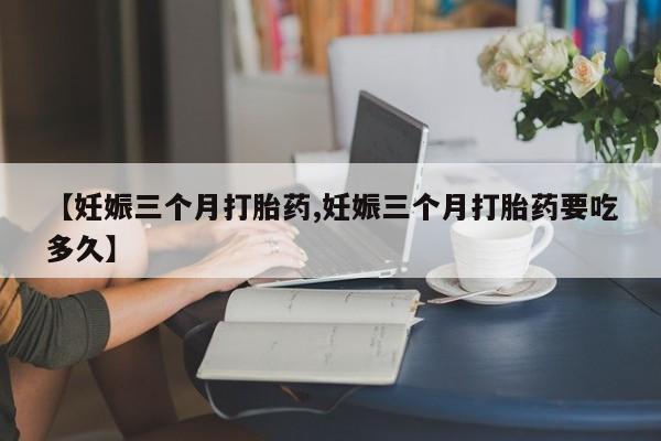 大月份流产药联系方式【妊娠三个月打胎药,妊娠三个月打胎药要吃多久】