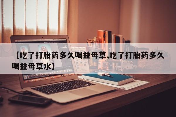 大月份流产药联系方式【吃了打胎药多久喝益母草,吃了打胎药多久喝益母草水】