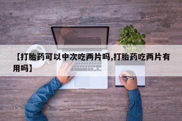 大月份流产药联系方式【打胎药可以中次吃两片吗,打胎药吃两片有用吗】