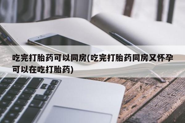 大月份流产药联系方式吃完打胎药可以同房(吃完打胎药同房又怀孕可以在吃打胎药)