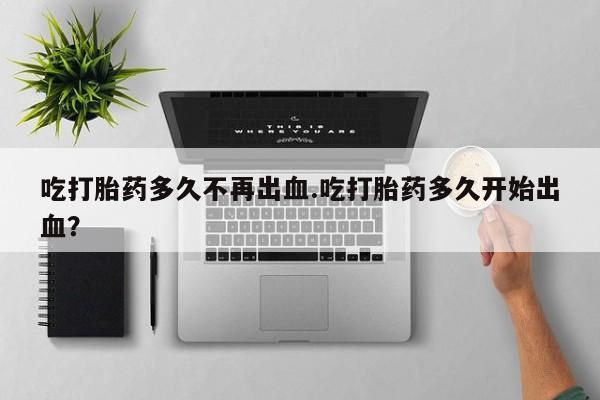 大月份流产药联系方式吃打胎药多久不再出血.吃打胎药多久开始出血？
