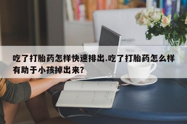 大月份流产药联系方式吃了打胎药怎样快速排出.吃了打胎药怎么样有助于小孩掉出来？