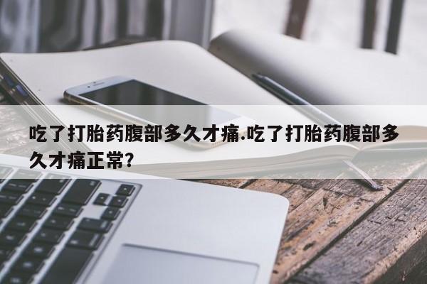 大月份流产药联系方式吃了打胎药腹部多久才痛.吃了打胎药腹部多久才痛正常？