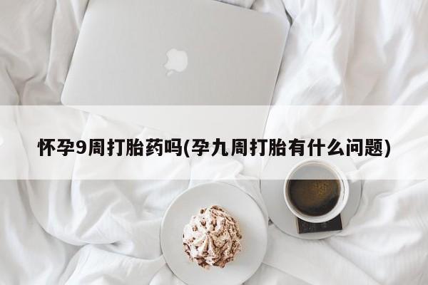 大月份流产药联系方式怀孕9周打胎药吗(孕九周打胎有什么问题)