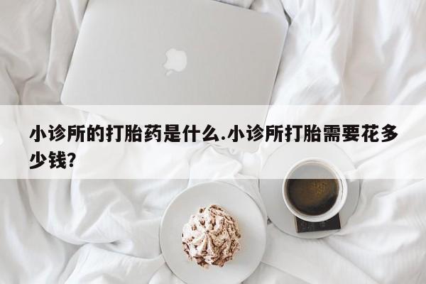 大月份流产药联系方式小诊所的打胎药是什么.小诊所打胎需要花多少钱？