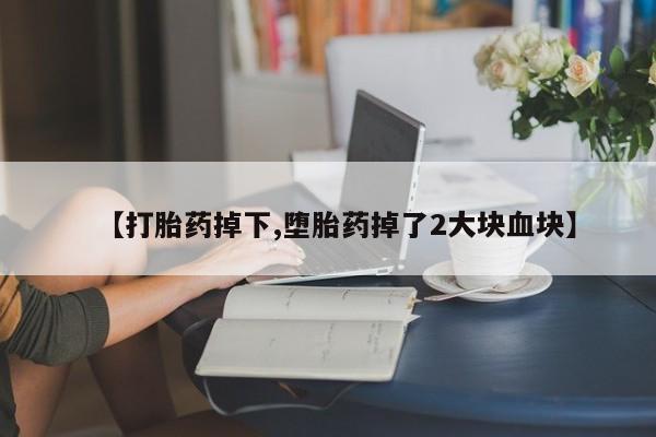 大月份流产药联系方式【打胎药掉下,堕胎药掉了2大块血块】
