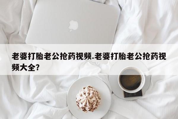 大月份流产药联系方式老婆打胎老公抢药视频.老婆打胎老公抢药视频大全？