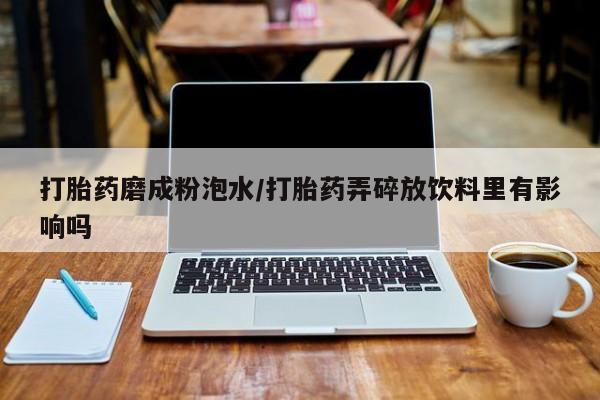 大月份流产药联系方式打胎药磨成粉泡水/打胎药弄碎放饮料里有影响吗