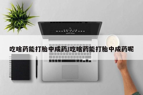 大月份流产药联系方式吃啥药能打胎中成药/吃啥药能打胎中成药呢