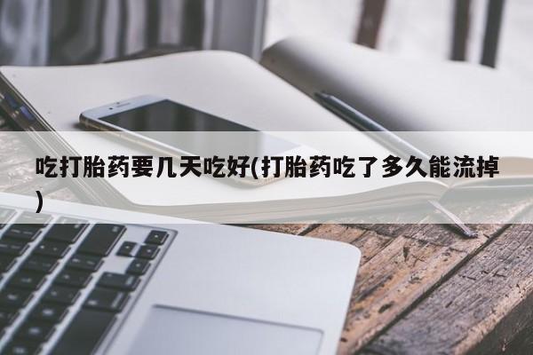 大月份流产药联系方式吃打胎药要几天吃好(打胎药吃了多久能流掉)