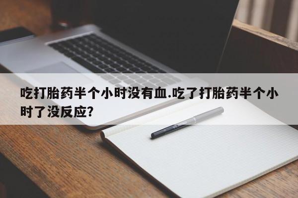 大月份流产药联系方式吃打胎药半个小时没有血.吃了打胎药半个小时了没反应？