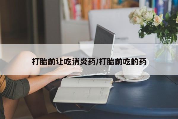 大月份流产药联系方式打胎前让吃消炎药/打胎前吃的药