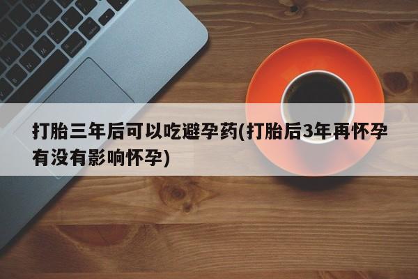 大月份流产药联系方式打胎三年后可以吃避孕药(打胎后3年再怀孕有没有影响怀孕)