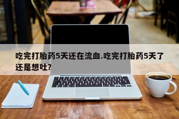 大月份流产药联系方式吃完打胎药5天还在流血.吃完打胎药5天了还是想吐？