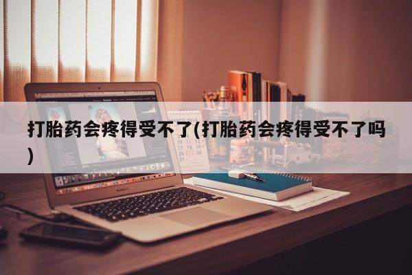 大月份流产药联系方式打胎药会疼得受不了(打胎药会疼得受不了吗)