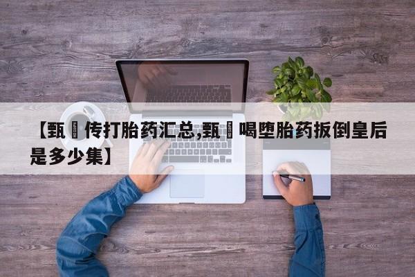 大月份流产药联系方式【甄嬛传打胎药汇总,甄嬛喝堕胎药扳倒皇后是多少集】