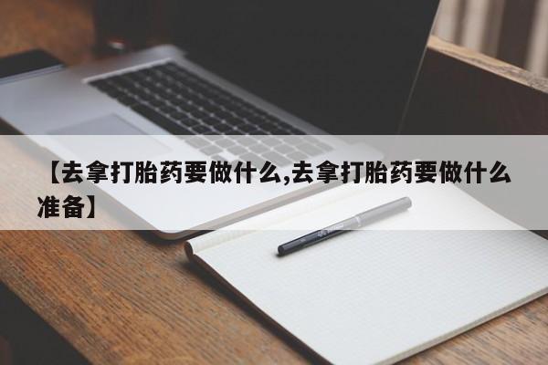 大月份流产药联系方式【去拿打胎药要做什么,去拿打胎药要做什么准备】