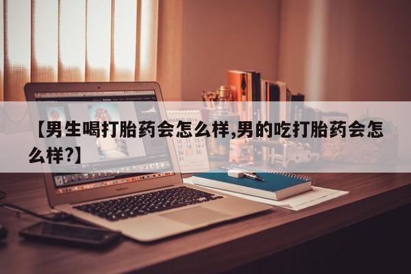 大月份流产药联系方式【男生喝打胎药会怎么样,男的吃打胎药会怎么样?】