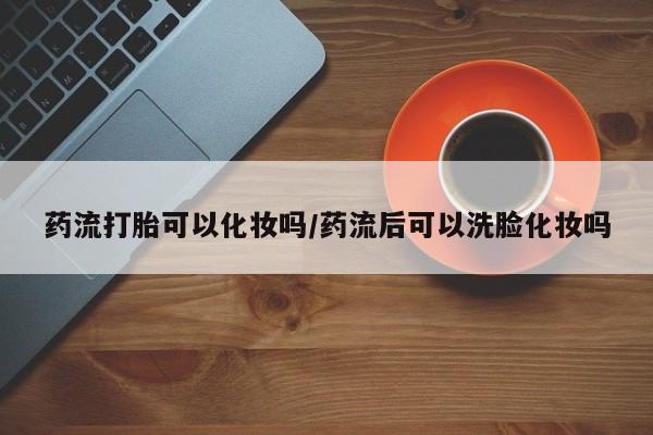 大月份流产药联系方式药流打胎可以化妆吗/药流后可以洗脸化妆吗