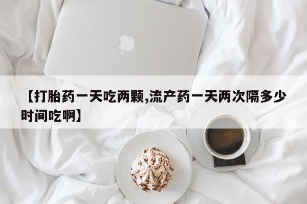 大月份流产药联系方式【打胎药一天吃两颗,流产药一天两次隔多少时间吃啊】