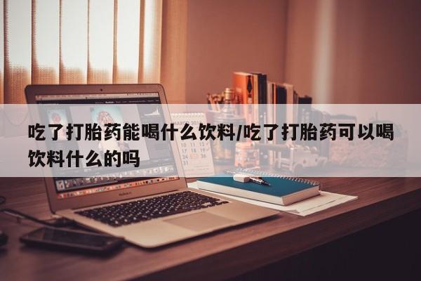 大月份流产药联系方式吃了打胎药能喝什么饮料/吃了打胎药可以喝饮料什么的吗