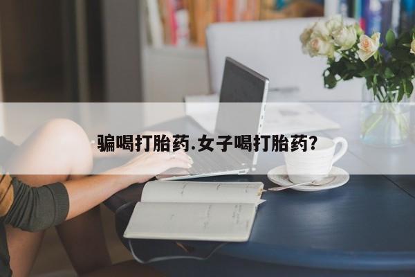大月份流产药联系方式骗喝打胎药.女子喝打胎药？