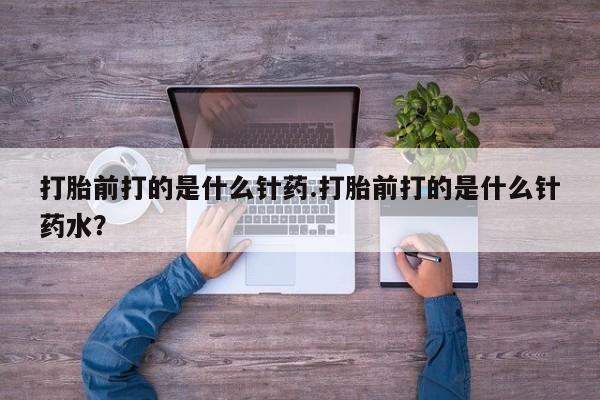 大月份流产药联系方式打胎前打的是什么针药.打胎前打的是什么针药水？