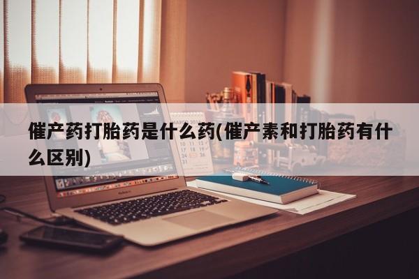 大月份流产药联系方式催产药打胎药是什么药(催产素和打胎药有什么区别)