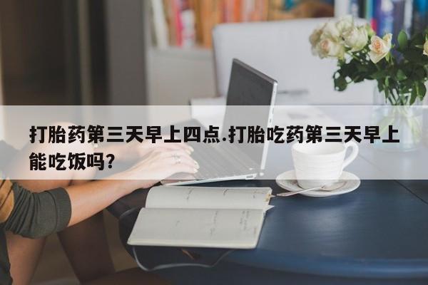 大月份流产药联系方式打胎药第三天早上四点.打胎吃药第三天早上能吃饭吗？