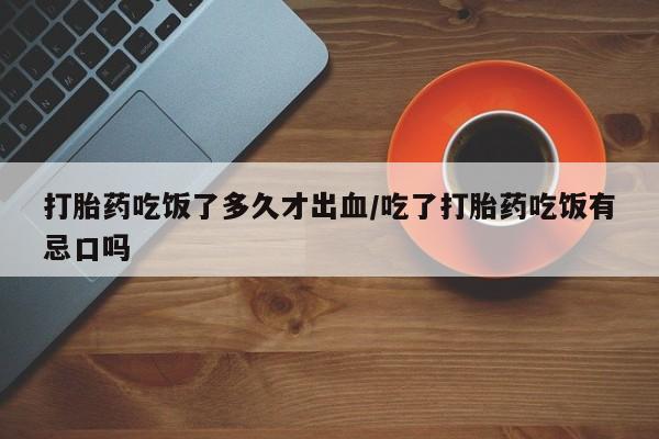 大月份流产药联系方式打胎药吃饭了多久才出血/吃了打胎药吃饭有忌口吗