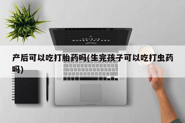 大月份流产药联系方式产后可以吃打胎药吗(生完孩子可以吃打虫药吗)